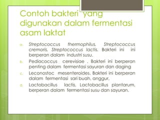 Contoh bakteri yang
digunakan dalam fermentasi
asam laktat
a.

b.
c.
d.

Streptococcus
thermophilus,
Streptococcus
cremoris, Streptococcus lactis. Bakteri ini ini
berperan dalam industri susu.
Pediococcus cerevisiae . Bakteri ini berperan
penting dalam fermentasi sayuran dan daging
Leconostoc mesenteroides. Bakteri ini berperan
dalam fermentasi sari buah, anggur,
Lactobacillus
lactis, Lactobacillus plantarum,
berperan dalam fermentasi susu dan sayuran.

 