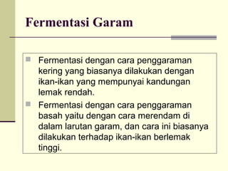 Fermentasi Garam
 Fermentasi dengan cara penggaraman

kering yang biasanya dilakukan dengan
ikan-ikan yang mempunyai kandungan
lemak rendah.
 Fermentasi dengan cara penggaraman
basah yaitu dengan cara merendam di
dalam larutan garam, dan cara ini biasanya
dilakukan terhadap ikan-ikan berlemak
tinggi.

 