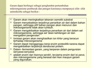 Garam dapat berfungsi sebagai penghambat pertumbuhan
mikroorganisme pembusuk dan patogen karenanya mempunyai sifat- sifat
antimikroba sebagai berikut :
 Garam akan meningkatkan tekanan osmotik substrat
 Garam menyebabkan terjadinya penarikan air dari dalam bahan






pangan, sehingga aW bahan pangan akan menurun dan
mikroorganisme tidak akan tumbuh.
Garam mengakibatkan terjadinya penarikan air dari dalam sel
mikroorganisme, sehingga sel 'akan kehilangan air dan
mengalami pengerutan
Ionisasi garam akan menghasilkan ion khlor yang beracun
terhadap mikroorganisme
Garam dapat mengganggu kerja enzim proteolitik karena dapat
mengakibatkan terjadinya denaturasi protein.
Dalam -fermentasi garam, yang berperan dalam penguraian
senyawa-senyawa
adalah enzim dari ikannya sendiri, terutama enzim dari isi perut,
dan mikroorganisme yang berasal dari ikan maupun garam
yang digunakan.

 