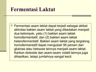 Fermentasi Laktat
 Fermentasi asam laktat dapat terjadi sebagai akibat

aktivitas bakteri asam Iaktat yang dibedakan menjadi
dua kelompok, yaitu (1) bakteri asam laktat
homofermentatif, dan (2) bakteri asam laktat
heterofermentatif. Bakteri asam laktat yang tergolong
homofermentatif dapat mengubah 95 persen dari
glukose atau heksose lainnya menjadi asam laktat.
Karbon diokside dan asam-asam volatil lainnya juga
dihasilkan, tetapi jumlahnya sangat kecil.

 
