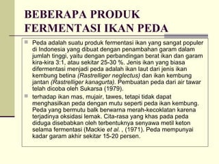 BEBERAPA PRODUK
FERMENTASI IKAN PEDA
 Peda adalah suatu produk fermentasi ikan yang sangat populer

di Indonesia yang dibuat dengan penambahan garam dalam
jumlah tinggi, yaitu dengan perbandingan berat ikan dan garam
kira-kira 3:1, atau sekitar 25-30 %. Jenis ikan yang biasa
difermentasi menjadi peda adalah ikan laut dari jenis ikan
kembung betina (Rastrelliger neglectus) dan ikan kembung
jantan (Rastrelliger kanagurta). Pembuatan peda dari air tawar
telah dicoba oleh Sukarsa (1979).
 terhadap ikan mas, mujair, tawes, tetapi tidak dapat
menghasilkan peda dengan mutu seperti peda ikan kembung.
Peda yang bermutu balk berwarna merah-kecoklatan karena
terjadinya oksidasi lemak. Cita-rasa yang khas pada peda
diduga disebabkan oleh terbentuknya senyawa metil keton
selama fermentasi (Mackie et al. , (1971). Peda mempunyai
kadar garam akhir sekitar 15-20 persen.

 