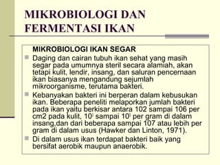 MIKROBIOLOGI DAN
FERMENTASI IKAN
MIKROBIOLOGI IKAN SEGAR
 Daging dan cairan tubuh ikan sehat yang masih
segar pada umumnya steril secara alamiah, akan
tetapi kulit, lendir, insang, dan saluran pencernaan
ikan biasanya mengandung sejumlah
mikroorganisme, terutama bakteri.
 Kebanyakan bakteri ini berperan dalam kebusukan
ikan. Beberapa peneliti melaporkan jumlah bakteri
pada ikan yaitu berkisar antara 102 sampai 106 per
cm2 pada kulit, 103 sampai 105 per gram di dalam
insang,dan dari beberapa sampai 107 atau lebih per
gram di dalam usus (Hawker dan Linton, 1971).
 Di dalam usus ikan terdapat bakteri baik yang
bersifat aerobik maupun anaerobik.

 