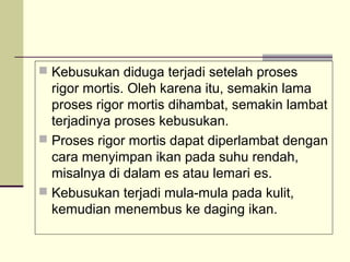  Kebusukan diduga terjadi setelah proses

rigor mortis. Oleh karena itu, semakin lama
proses rigor mortis dihambat, semakin lambat
terjadinya proses kebusukan.
 Proses rigor mortis dapat diperlambat dengan
cara menyimpan ikan pada suhu rendah,
misalnya di dalam es atau lemari es.
 Kebusukan terjadi mula-mula pada kulit,
kemudian menembus ke daging ikan.

 
