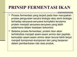 PRINSIP FERMENTASI IKAN
 Proses fermentasi yang terjadi pada ikan merupakan

proses penguraian secara biologis atau semi biologis
terhadap senyawa-senyawa kompleks terutama
protein menjadi senyawa-senyawa yang lebih
sederhana dalam keadaan terkontrol.
 Selama proses fermentasi, protein ikan akan
terhidrolisis menjadi asam-asam amino dan peptide,
kemudian asam-asam amino akan terurai lebih lanjut
menjadi komponen-komponen lain yang berperan
dalam pembentukan cita rasa produk.

 