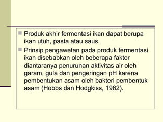  Produk akhir fermentasi ikan dapat berupa

ikan utuh, pasta atau saus.
 Prinsip pengawetan pada produk fermentasi
ikan disebabkan oleh beberapa faktor
diantaranya penurunan aktivitas air oleh
garam, gula dan pengeringan pH karena
pembentukan asam oleh bakteri pembentuk
asam (Hobbs dan Hodgkiss, 1982).

 