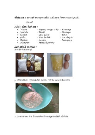 Tujuan : Untuk mengetahui adanya fermentasi pada

          donat

Alat dan bahan :
  •   Wajan          -   Tepung terigu ½ kg   -   Kentang
  •   Spatula        -   Vanili               -   Mentega
  •   Sendok         -   Gula pasir           -   Telur
  •   Gelas          -   Susu bubuk           -   Air dingin
  •   Baskom         -   Garam                -   Permipan
  •   Nampan         -   Minyak goreng

Langkah Kerja :
Bahan-bahannya




1. Masukkan tepung dan vanili roti ke dalam baskom




2. Sementara itu kita rebus kentang terlebih dahulu
 