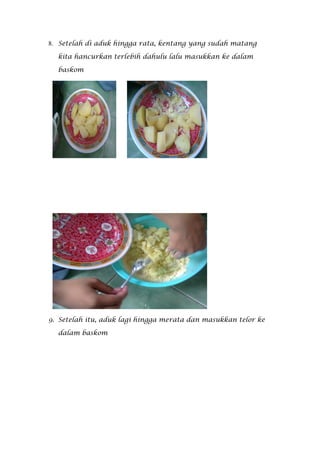 8. Setelah di aduk hingga rata, kentang yang sudah matang

  kita hancurkan terlebih dahulu lalu masukkan ke dalam

  baskom




9. Setelah itu, aduk lagi hingga merata dan masukkan telor ke

  dalam baskom
 