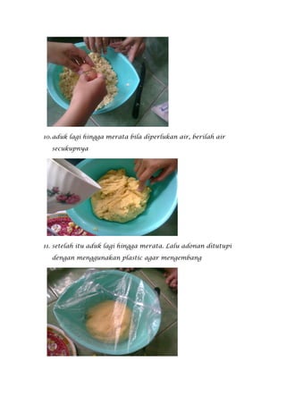 10. aduk lagi hingga merata bila diperlukan air, berilah air

  secukupnya




11. setelah itu aduk lagi hingga merata. Lalu adonan ditutupi

  dengan menggunakan plastic agar mengembang
 