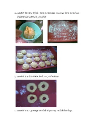 12. setelah kurang lebih 1 jam menunggu saatnya kita membuat

  bulat-bulat adonan tersebut




13. setelah itu kita bikin bulatan pada donat




14. setelah itu si goreng, setelah di goreng inilah hasilnya
 