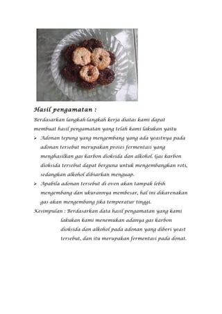 Hasil pengamatan :
Berdasarkan langkah-langkah kerja diatas kami dapat

membuat hasil pengamatan yang telah kami lakukan yaitu

 Adonan tepung yang mengembang yang ada yeastnya pada

  adonan tersebut merupakan proses fermentasi yang

  menghasilkan gas karbon dioksida dan alkohol. Gas karbon

  dioksida tersebut dapat berguna untuk mengembangkan roti,

  sedangkan alkohol dibiarkan menguap.

 Apabila adonan tersebut di oven akan tampak lebih

  mengembang dan ukurannya membesar, hal ini dikarenakan

  gas akan mengembang jika temperatur tinggi.

Kesimpulan : Berdasarkan data hasil pengamatan yang kami

          lakukan kami menemukan adanya gas karbon

          dioksida dan alkohol pada adonan yang diberi yeast

          tersebut, dan itu merupakan fermentasi pada donat.
 