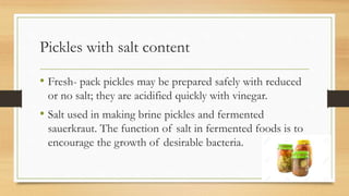 Pickles with salt content
• Fresh- pack pickles may be prepared safely with reduced
or no salt; they are acidified quickly with vinegar.
• Salt used in making brine pickles and fermented
sauerkraut. The function of salt in fermented foods is to
encourage the growth of desirable bacteria.
 
