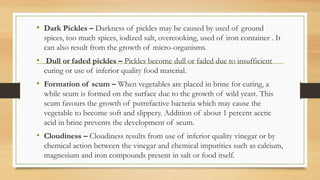 • Dark Pickles – Darkness of pickles may be caused by used of ground
spices, too much spices, iodized salt, overcooking, used of iron container . It
can also result from the growth of micro-organisms.
• Dull or faded pickles – Pickles become dull or faded due to insufficient
curing or use of inferior quality food material.
• Formation of scum – When vegetables are placed in brine for curing, a
while scum is formed on the surface due to the growth of wild yeast. This
scum favours the growth of putrefactive bacteria which may cause the
vegetable to become soft and slippery. Addition of about 1 percent acetic
acid in brine prevents the development of scum.
• Cloudiness – Cloudiness results from use of inferior quality vinegar or by
chemical action between the vinegar and chemical impurities such as calcium,
magnesium and iron compounds present in salt or food itself.
 