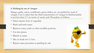 2- Pickling by use of vinegar-
Mango, garlic, onion, cauliflower, green chilies, etc. are pickled by used of
vinegar. Care is taken that the final concentration of vinegar in finished pickle
is not less than 2 % in terms of acetic acid. Procedure as follows-
• Select mature fruit or vegetable.
• Wash well with water.
• Remove cores, seeds or other inedible portions.
• Cut into pieces.
• Blanch in water.
• Dry in shade for 2-3 hrs.
• Repeat same procedure as pickling by salt.
 