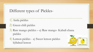 Different types of Pickles-
1) Amla pickles
2) Green chili pickles
3) Raw mango pickles – a) Raw mango- Kabuli chana
pickles
4) Lemon pickles - a) Sweet lemon pickles
b)Salted lemon
 