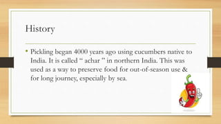 History
• Pickling began 4000 years ago using cucumbers native to
India. It is called “ achar ” in northern India. This was
used as a way to preserve food for out-of-season use &
for long journey, especially by sea.
 