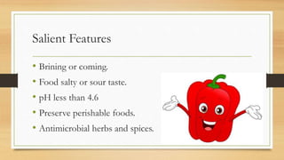 Salient Features
• Brining or coming.
• Food salty or sour taste.
• pH less than 4.6
• Preserve perishable foods.
• Antimicrobial herbs and spices.
 