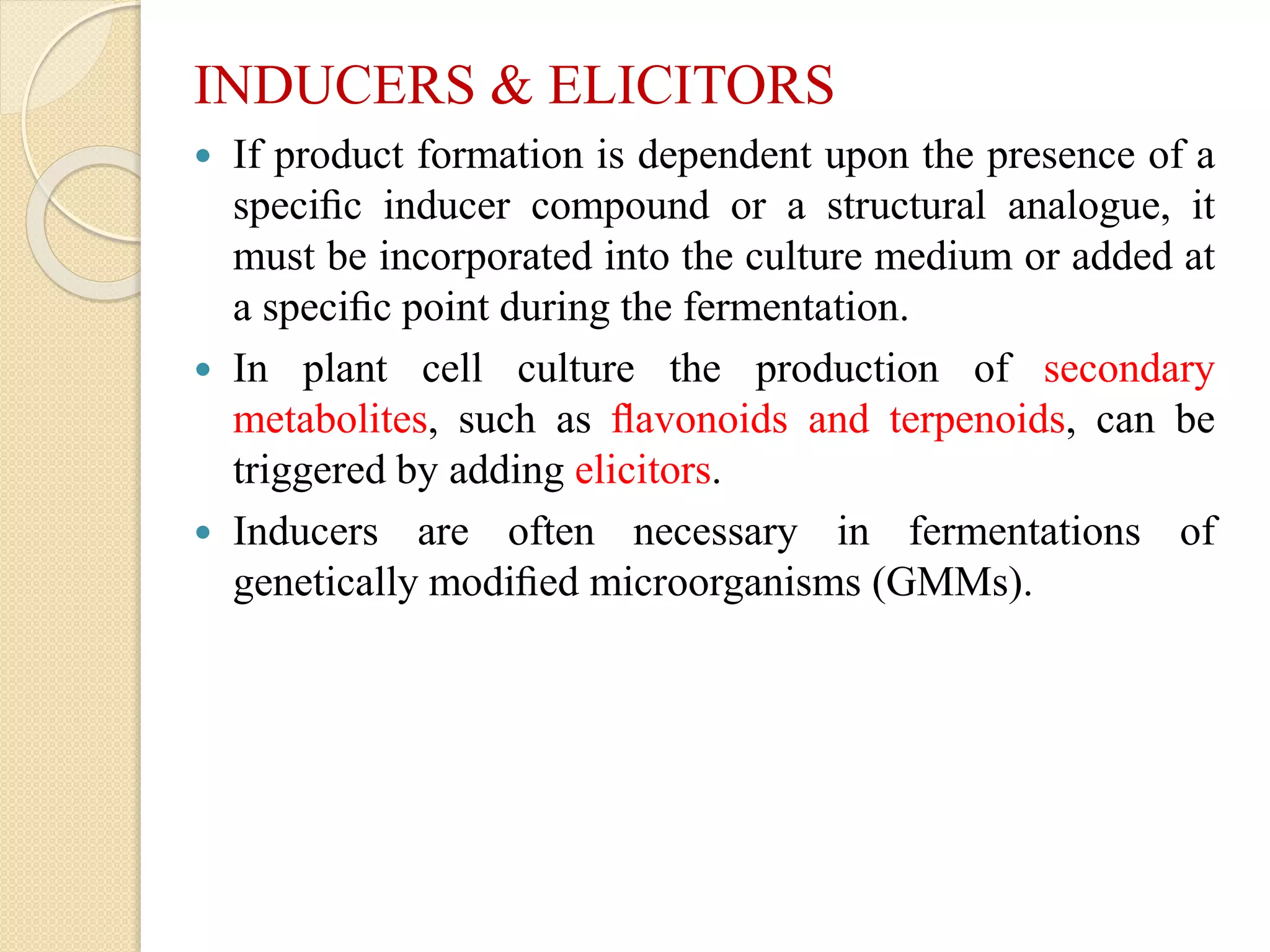 INDUCERS & ELICITORS
 If product formation is dependent upon the presence of a
speciﬁc inducer compound or a structural analogue, it
must be incorporated into the culture medium or added at
a speciﬁc point during the fermentation.
 In plant cell culture the production of secondary
metabolites, such as ﬂavonoids and terpenoids, can be
triggered by adding elicitors.
 Inducers are often necessary in fermentations of
genetically modiﬁed microorganisms (GMMs).
 