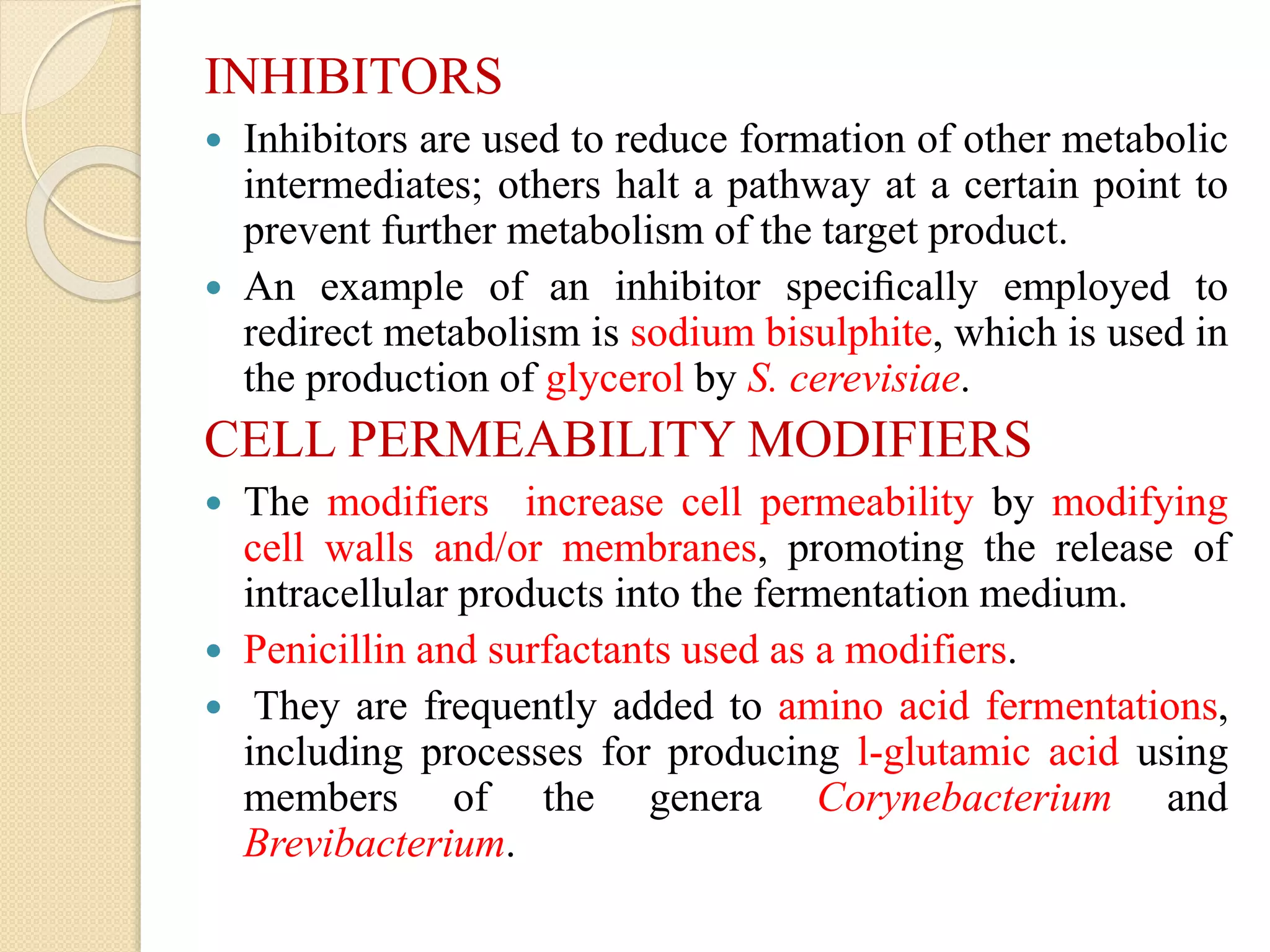 INHIBITORS
 Inhibitors are used to reduce formation of other metabolic
intermediates; others halt a pathway at a certain point to
prevent further metabolism of the target product.
 An example of an inhibitor speciﬁcally employed to
redirect metabolism is sodium bisulphite, which is used in
the production of glycerol by S. cerevisiae.
CELL PERMEABILITY MODIFIERS
 The modifiers increase cell permeability by modifying
cell walls and/or membranes, promoting the release of
intracellular products into the fermentation medium.
 Penicillin and surfactants used as a modifiers.
 They are frequently added to amino acid fermentations,
including processes for producing l-glutamic acid using
members of the genera Corynebacterium and
Brevibacterium.
 