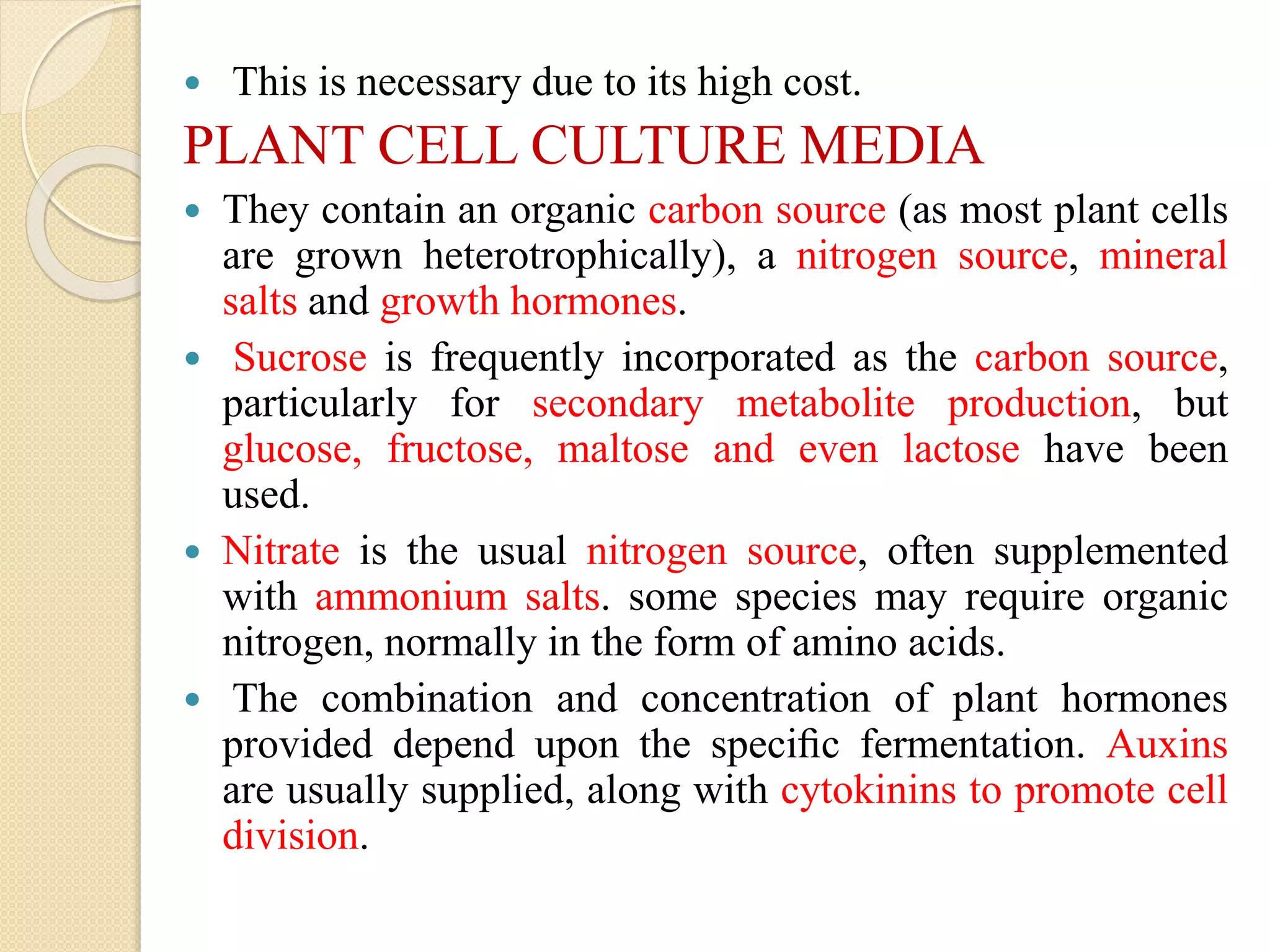  This is necessary due to its high cost.
PLANT CELL CULTURE MEDIA
 They contain an organic carbon source (as most plant cells
are grown heterotrophically), a nitrogen source, mineral
salts and growth hormones.
 Sucrose is frequently incorporated as the carbon source,
particularly for secondary metabolite production, but
glucose, fructose, maltose and even lactose have been
used.
 Nitrate is the usual nitrogen source, often supplemented
with ammonium salts. some species may require organic
nitrogen, normally in the form of amino acids.
 The combination and concentration of plant hormones
provided depend upon the speciﬁc fermentation. Auxins
are usually supplied, along with cytokinins to promote cell
division.
 