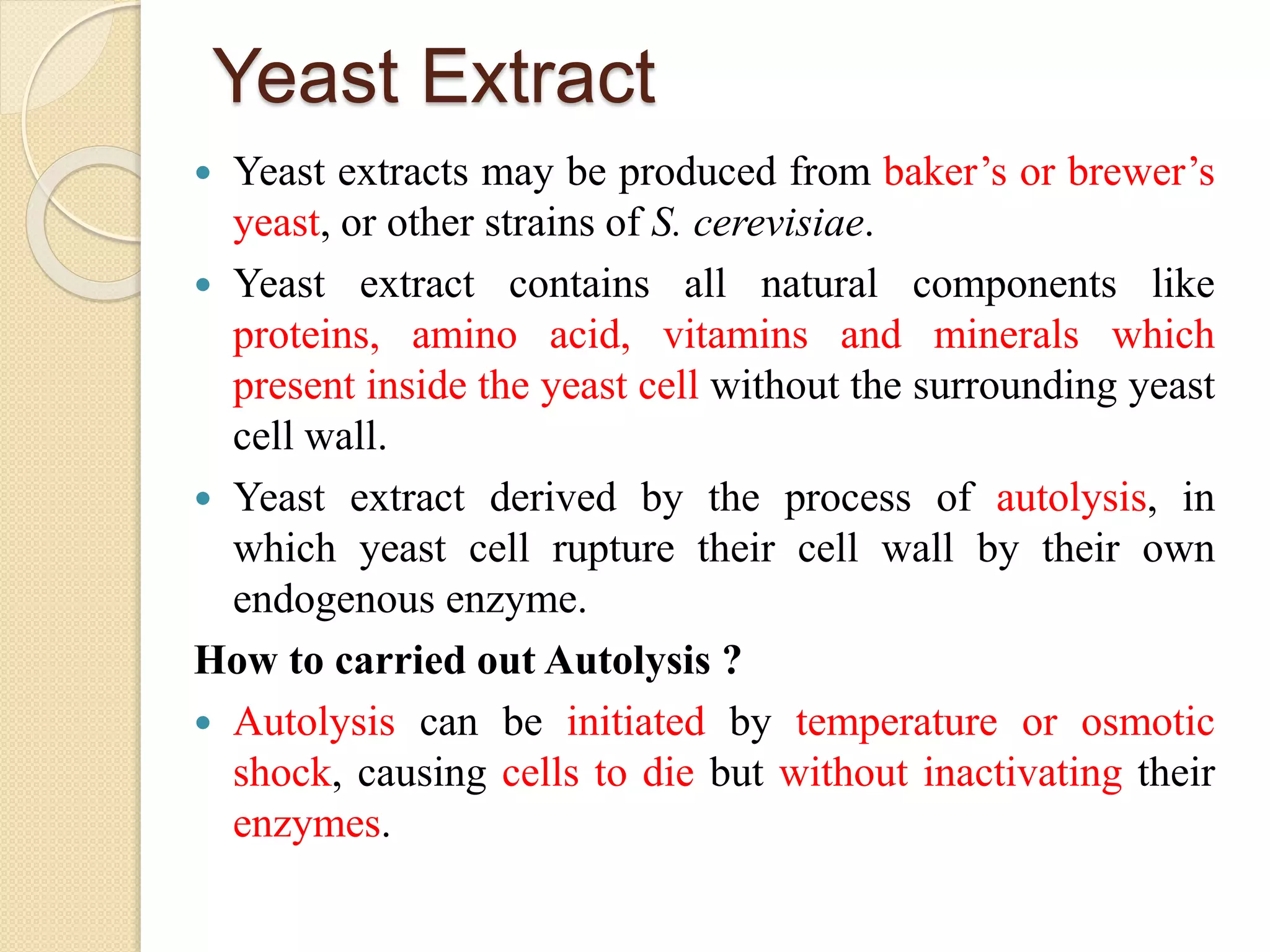 Yeast Extract
 Yeast extracts may be produced from baker’s or brewer’s
yeast, or other strains of S. cerevisiae.
 Yeast extract contains all natural components like
proteins, amino acid, vitamins and minerals which
present inside the yeast cell without the surrounding yeast
cell wall.
 Yeast extract derived by the process of autolysis, in
which yeast cell rupture their cell wall by their own
endogenous enzyme.
How to carried out Autolysis ?
 Autolysis can be initiated by temperature or osmotic
shock, causing cells to die but without inactivating their
enzymes.
 