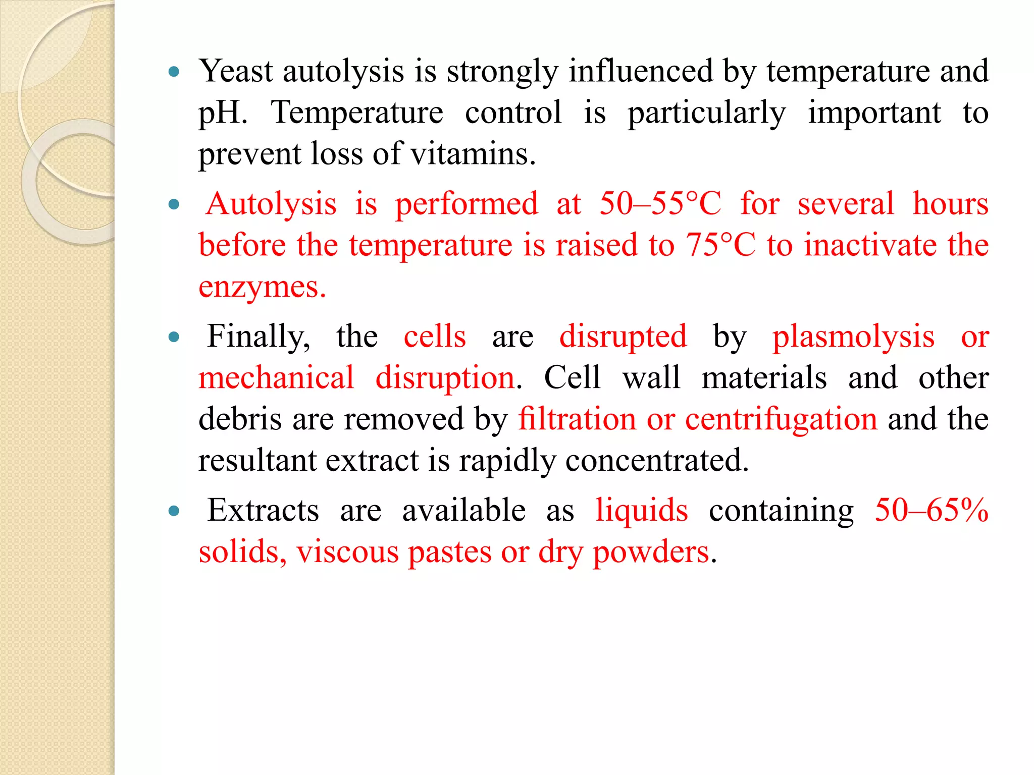 Yeast autolysis is strongly influenced by temperature and
pH. Temperature control is particularly important to
prevent loss of vitamins.
 Autolysis is performed at 50–55°C for several hours
before the temperature is raised to 75°C to inactivate the
enzymes.
 Finally, the cells are disrupted by plasmolysis or
mechanical disruption. Cell wall materials and other
debris are removed by ﬁltration or centrifugation and the
resultant extract is rapidly concentrated.
 Extracts are available as liquids containing 50–65%
solids, viscous pastes or dry powders.
 