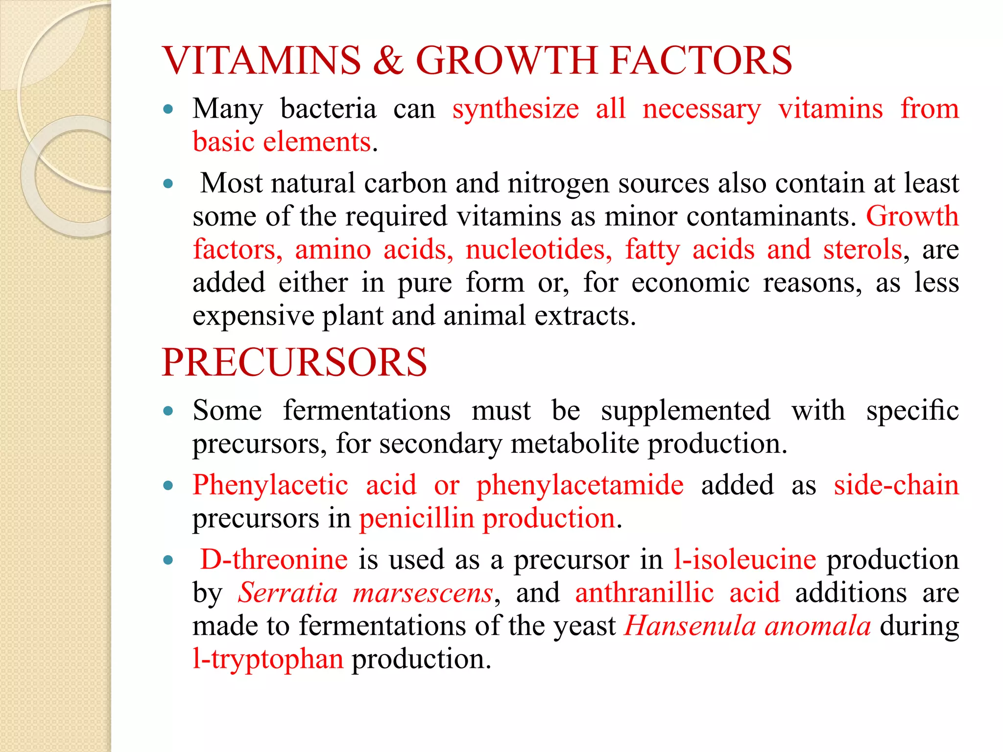 VITAMINS & GROWTH FACTORS
 Many bacteria can synthesize all necessary vitamins from
basic elements.
 Most natural carbon and nitrogen sources also contain at least
some of the required vitamins as minor contaminants. Growth
factors, amino acids, nucleotides, fatty acids and sterols, are
added either in pure form or, for economic reasons, as less
expensive plant and animal extracts.
PRECURSORS
 Some fermentations must be supplemented with speciﬁc
precursors, for secondary metabolite production.
 Phenylacetic acid or phenylacetamide added as side-chain
precursors in penicillin production.
 D-threonine is used as a precursor in l-isoleucine production
by Serratia marsescens, and anthranillic acid additions are
made to fermentations of the yeast Hansenula anomala during
l-tryptophan production.
 