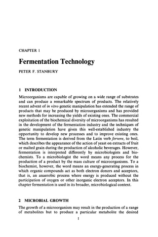 CHAPTER 1
Fermentation Technology
PETER F. STANBURY
1 INTRODUCTION
Microorganisms are capable of growing on a wide range of substrates
and can produce a remarkable spectrum of products. The relatively
recent advent of in vitro genetic manipulation has extended the range of
products that may be produced by microorganisms and has provided
new methods for increasing the yields of existing ones. The commercial
exploitation of the biochemical diversity of microorganisms has resulted
in the development of the fermentation industry and the techniques of
genetic manipulation have given this well-established industry the
opportunity to develop new processes and to improve existing ones.
The term fermentation is derived from the Latin verb fervere, to boil,
which describes the appearance of the action of yeast on extracts of fruit
or malted grain during the production of alcoholic beverages. However,
fermentation is interpreted differently by microbiologists and bio-
chemists. To a microbiologist the word means any process for the
production of a product by the mass culture of microorganisms. To a
biochemist, however, the word means an energy-generating process in
which organic compounds act as both electron donors and acceptors,
that is, an anaerobic process where energy is produced without the
participation of oxygen or other inorganic electron acceptors. In this
chapter fermentation is used in its broader, microbiological context.
2 MICROBIAL GROWTH
The growth of a microorganism may result in the production of a range
of metabolites but to produce a particular metabolite the desired
1
 