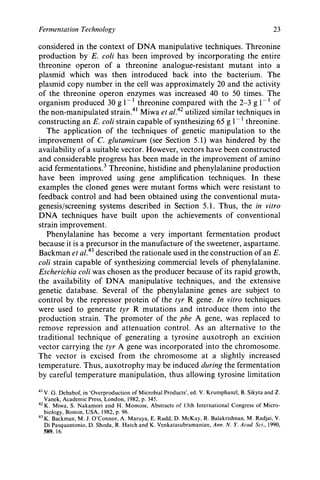 Fermentation Technology 23
considered in the context of DNA manipulative techniques. Threonine
production by E. coli has been improved by incorporating the entire
threonine operon of a threonine analogue-resistant mutant into a
plasmid which was then introduced back into the bacterium. The
plasmid copy number in the cell was approximately 20 and the activity
of the threonine operon enzymes was increased 40 to 50 times. The
organism produced 30 g 1-' threonine compared with the 2-3 g 1-' of
the non-manipulated strain4' Miwa et ~ 1 . ~ ~utilized similar techniques in
constructing an E. coli strain capable of synthesizing 65 g 1- threonine.
The application of the techniques of genetic manipulation to the
improvement of C. glutamicum (see Section 5.1) was hindered by the
availability of a suitable vector. However, vectors have been constructed
and considerable progress has been made in the improvement of amino
acid fermentation^.^ Threonine, histidine and phenylalanine production
have been improved using gene amplification techniques. In these
examples the cloned genes were mutant forms which were resistant to
feedback control and had been obtained using the conventional muta-
genesislscreening systems described in Section 5.1. Thus, the in vitro
DNA techniques have built upon the achievements of conventional
strain improvement.
Phenylalanine has become a very important fermentation product
because it is a precursor in the manufacture of the sweetener, aspartame.
Backman et ~ 1 . ~ ~described the rationale used in the construction of an E.
coli strain capable of synthesizing commercial levels of phenylalanine.
Escherichia coli was chosen as the producer because of its rapid growth,
the availability of DNA manipulative techniques, and the extensive
genetic database. Several of the phenylalanine genes are subject to
control by the repressor protein of the tyr R gene. In vitro techniques
were used to generate tyr R mutations and introduce them into the
production strain. The promoter of the phe A gene, was replaced to
remove repression and attenuation control. As an alternative to the
traditional technique of generating a tyrosine auxotroph an excision
vector carrying the tyr A gene was incorporated into the chromosome.
The vector is excised from the chromosome at a slightly increased
temperature. Thus, auxotrophy may be induced during the fermentation
by careful temperature manipulation, thus allowing tyrosine limitation
4' V. G. Debabof, in 'Overproduction of Microbial Products', ed. V. Krumphanzl, B. Sikyta and Z .
Vanek, Academic Press, London, 1982, p. 345.
42K. Miwa, S. Nakamori and H. Momose, Abstracts of 13th International Congress of Micro-
biology, Boston, USA, 1982, p. 96.
K. Backman, M. J. O'Connor, A. Maruya, E. Rudd, D. McKay, R. Balakrishnan, M. Radjai, V.
Di Pasquantonio, D. Shoda, R. Hatch and K. Venkatasubramanian, Ann. N. Y.Acud. Sci., 1990,
589. 16.
43
 