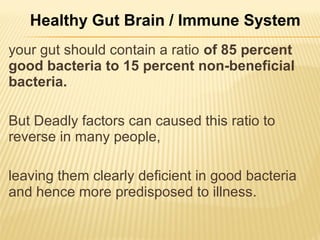 your gut should contain a ratio of 85 percent
good bacteria to 15 percent non-beneficial
bacteria.
But Deadly factors can caused this ratio to
reverse in many people,
leaving them clearly deficient in good bacteria
and hence more predisposed to illness.
Healthy Gut Brain / Immune System
 