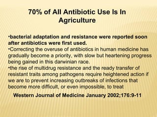•bacterial adaptation and resistance were reported soon
after antibiotics were first used.
•Correcting the overuse of antibiotics in human medicine has
gradually become a priority, with slow but heartening progress
being gained in this darwinian race.
•the rise of multidrug resistance and the ready transfer of
resistant traits among pathogens require heightened action if
we are to prevent increasing outbreaks of infections that
become more difficult, or even impossible, to treat
70% of All Antibiotic Use Is In
Agriculture
Western Journal of Medicine January 2002;176:9-11
 