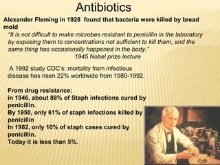 A 1992 study CDC's: mortality from infectious
disease has risen 22% worldwide from 1980-1992.
From drug resistance:
in 1946, about 88% of Staph infections cured by
penicillin.
By 1950, only 61% of staph infections killed by
penicillin
In 1982, only 10% of staph cases cured by
penicillin.
Today it is less than 5%.
Antibiotics
“It is not difficult to make microbes resistant to penicillin in the laboratory
by exposing them to concentrations not sufficient to kill them, and the
same thing has occasionally happened in the body.”
1945 Nobel prize lecture
Alexander Fleming in 1928 found that bacteria were killed by bread
mold
 