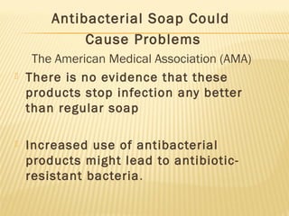 Antibacterial Soap Could
Cause Problems
The American Medical Association (AMA)
 There is no evidence that these
products stop infection any better
than regular soap
 Increased use of antibacterial
products might lead to antibiotic-
resistant bacteria.
 