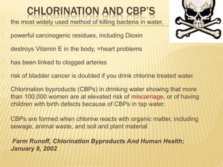 the most widely used method of killing bacteria in water,
 powerful carcinogenic residues, including Dioxin
 destroys Vitamin E in the body, =heart problems
 has been linked to clogged arteries
 risk of bladder cancer is doubled if you drink chlorine treated water.
 Chlorination byproducts (CBPs) in drinking water showing that more
than 100,000 women are at elevated risk of miscarriage, or of having
children with birth defects because of CBPs in tap water.
CBPs are formed when chlorine reacts with organic matter, including
sewage, animal waste, and soil and plant material
Farm Runoff, Chlorination Byproducts And Human Health;
January 8, 2002
 