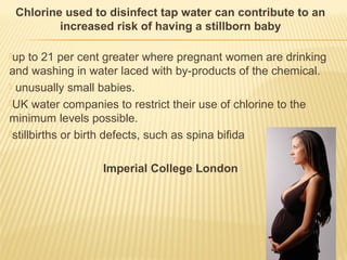 Chlorine used to disinfect tap water can contribute to an
increased risk of having a stillborn baby
up to 21 per cent greater where pregnant women are drinking
and washing in water laced with by-products of the chemical.
 unusually small babies.
UK water companies to restrict their use of chlorine to the
minimum levels possible.
stillbirths or birth defects, such as spina bifida
Imperial College London
 