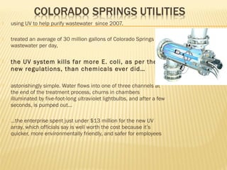  using UV to help purify wastewater since 2007.
 treated an average of 30 million gallons of Colorado Springs
wastewater per day,
 the UV system kills far more E. coli, as per the
new regulations, than chemicals ever did…
 astonishingly simple. Water flows into one of three channels at
the end of the treatment process, churns in chambers
illuminated by five-foot-long ultraviolet lightbulbs, and after a few
seconds, is pumped out…
 …the enterprise spent just under $13 million for the new UV
array, which officials say is well worth the cost because it’s
quicker, more environmentally friendly, and safer for employees
 