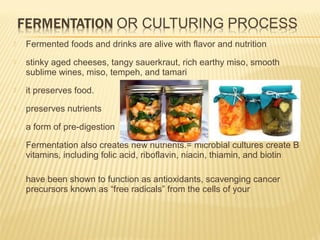  Fermented foods and drinks are alive with flavor and nutrition
 stinky aged cheeses, tangy sauerkraut, rich earthy miso, smooth
sublime wines, miso, tempeh, and tamari
 it preserves food.
 preserves nutrients
 a form of pre-digestion
 Fermentation also creates new nutrients.= microbial cultures create B
vitamins, including folic acid, riboflavin, niacin, thiamin, and biotin

 have been shown to function as antioxidants, scavenging cancer
precursors known as “free radicals” from the cells of your
 