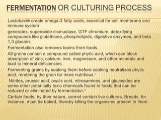 Lactobacilli create omega-3 fatty acids, essential for cell membrane and
immune system
 generates: superoxide dismustase, GTF chromium, detoxifying
compounds like glutathione, phospholipids, digestive enzymes, and beta
1,3 glucans
 Fermentation also removes toxins from foods.
 All grains contain a compound called phytic acid, which can block
absorption of zinc, calcium, iron, magnesium, and other minerals and
lead to mineral deficiencies.
 Fermenting grains by soaking them before cooking neutralizes phytic
acid, rendering the grain far more nutritious.11
 Nitrites, prussic acid, oxalic acid, nitrosamines, and glucosides are
some other potentially toxic chemicals found in foods that can be
reduced or eliminated by fermentation.12
 Certain foods, by their nature, cannot contain live cultures. Breads, for
instance, must be baked, thereby killing the organisms present in them
 