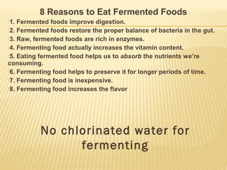 8 Reasons to Eat Fermented Foods
1. Fermented foods improve digestion.
2. Fermented foods restore the proper balance of bacteria in the gut.
3. Raw, fermented foods are rich in enzymes.
4. Fermenting food actually increases the vitamin content.
5. Eating fermented food helps us to absorb the nutrients we’re
consuming.
6. Fermenting food helps to preserve it for longer periods of time.
7. Fermenting food is inexpensive.
8. Fermenting food increases the flavor
No chlorinated water for
fermenting
 