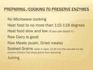  No Microwave cooking
 Heat food to no more than 115-118 degrees
 Heat food slow and low (if you can touch it )
 Raw Dairy is good
 Raw Meats (sushi, Dried meats)
 Soaked Grains (soak in water 12-24 hrs) this cancels out the
enzyme inhibitor that stops grains from sprouting
 Juicing
 