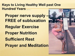 Proper nerve supply –
FREE of subluxation
Regular Exercise
Proper Nutrition
Sufficient Rest
Prayer and Meditation
Keys to Living Healthy Well past One
Hundred Years . . .
 