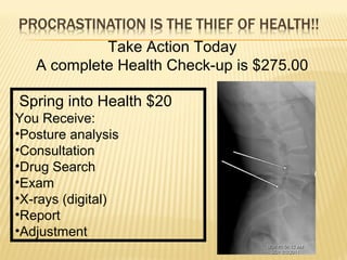 Take Action Today
A complete Health Check-up is $275.00
Spring into Health $20
You Receive:
•Posture analysis
•Consultation
•Drug Search
•Exam
•X-rays (digital)
•Report
•Adjustment
 