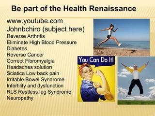 www.youtube.com
Johnbchiro (subject here)
Reverse Arthritis
Eliminate High Blood Pressure
Diabetes
Reverse Cancer
Correct Fibromyalgia
Headaches solution
Sciatica Low back pain
Irritable Bowel Syndrome
Infertility and dysfunction
RLS Restless leg Syndrome
Neuropathy
Be part of the Health Renaissance
 