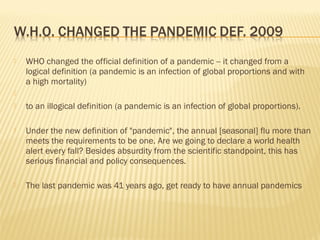  WHO changed the official definition of a pandemic -- it changed from a
logical definition (a pandemic is an infection of global proportions and with
a high mortality)

 to an illogical definition (a pandemic is an infection of global proportions).
 Under the new definition of "pandemic", the annual [seasonal] flu more than
meets the requirements to be one. Are we going to declare a world health
alert every fall? Besides absurdity from the scientific standpoint, this has
serious financial and policy consequences.
 The last pandemic was 41 years ago, get ready to have annual pandemics
 