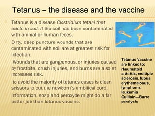  Tetanus is a disease Clostridium tetani that
exists in soil. If the soil has been contaminated
with animal or human feces.
 Dirty, deep puncture wounds that are
contaminated with soil are at greatest risk for
infection.
 Wounds that are gangrenous, or injuries caused
by frostbite, crush injuries, and burns are also at
increased risk.
 to avoid the majority of tetanus cases is clean
scissors to cut the newborn’s umbilical cord.
 Information, soap and peroxyde might do a far
better job than tetanus vaccine.
Tetanus Vaccine
are linked to:
rheumatoid
arthritis, multiple
sclerosis, lupus
erythematosus,
lymphoma,
leukemia
Guillain—Barre
paralysis
Tetanus – the disease and the vaccine
 