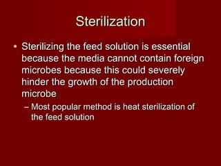 SterilizationSterilization
• Sterilizing the feed solution is essentialSterilizing the feed solution is essential
because the media cannot contain foreignbecause the media cannot contain foreign
microbes because this could severelymicrobes because this could severely
hinder the growth of the productionhinder the growth of the production
microbemicrobe
– Most popular method is heat sterilization ofMost popular method is heat sterilization of
the feed solutionthe feed solution
 