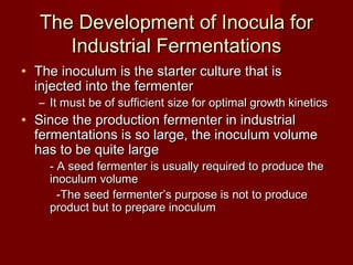 The Development of Inocula forThe Development of Inocula for
Industrial FermentationsIndustrial Fermentations
• The inoculum is the starter culture that isThe inoculum is the starter culture that is
injected into the fermenterinjected into the fermenter
– It must be of sufficient size for optimal growth kineticsIt must be of sufficient size for optimal growth kinetics
• Since the production fermenter in industrialSince the production fermenter in industrial
fermentations is so large, the inoculum volumefermentations is so large, the inoculum volume
has to be quite largehas to be quite large
- A seed fermenter is usually required to produce the- A seed fermenter is usually required to produce the
inoculum volumeinoculum volume
-The seed fermenter’s purpose is not to produce-The seed fermenter’s purpose is not to produce
product but to prepare inoculumproduct but to prepare inoculum
 