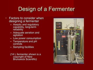 Design of a FermenterDesign of a Fermenter
• Factors to consider whenFactors to consider when
designing a fermenterdesigning a fermenter
– Aseptic and regulatoryAseptic and regulatory
capability, long-termcapability, long-term
reliabilityreliability
– Adequate aeration andAdequate aeration and
agitationagitation
– Low power consumptionLow power consumption
– Temperature and pHTemperature and pH
controlscontrols
– Sampling facilitiesSampling facilities
(14 L fermenter shown is a(14 L fermenter shown is a
copyright of Newcopyright of New
Brunswick Scientific)Brunswick Scientific)
 