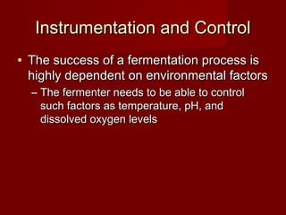 Instrumentation and ControlInstrumentation and Control
• The success of a fermentation process isThe success of a fermentation process is
highly dependent on environmental factorshighly dependent on environmental factors
– The fermenter needs to be able to controlThe fermenter needs to be able to control
such factors as temperature, pH, andsuch factors as temperature, pH, and
dissolved oxygen levelsdissolved oxygen levels
 