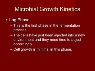 Microbial Growth KineticsMicrobial Growth Kinetics
• Lag PhaseLag Phase
– This is the first phase in the fermentationThis is the first phase in the fermentation
processprocess
– The cells have just been injected into a newThe cells have just been injected into a new
environment and they need time to adjustenvironment and they need time to adjust
accordinglyaccordingly
– Cell growth is minimal in this phase.Cell growth is minimal in this phase.
 