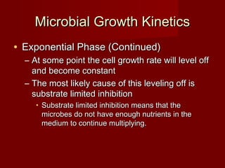 Microbial Growth KineticsMicrobial Growth Kinetics
• Exponential Phase (Continued)Exponential Phase (Continued)
– At some point the cell growth rate will level offAt some point the cell growth rate will level off
and become constantand become constant
– The most likely cause of this leveling off isThe most likely cause of this leveling off is
substrate limited inhibitionsubstrate limited inhibition
• Substrate limited inhibition means that theSubstrate limited inhibition means that the
microbes do not have enough nutrients in themicrobes do not have enough nutrients in the
medium to continue multiplying.medium to continue multiplying.
 